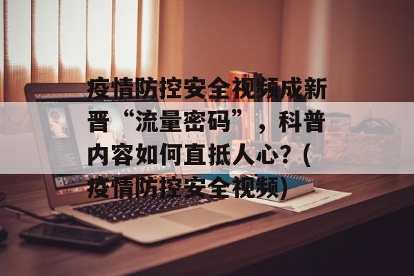 疫情防控安全视频成新晋“流量密码”，科普内容如何直抵人心？(疫情防控安全视频)
