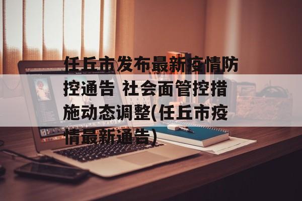 任丘市发布最新疫情防控通告 社会面管控措施动态调整(任丘市疫情最新通告)