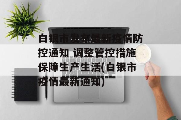 白银市发布最新疫情防控通知 调整管控措施保障生产生活(白银市疫情最新通知)