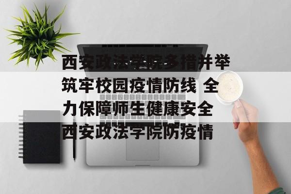 西安政法学院多措并举筑牢校园疫情防线 全力保障师生健康安全 西安政法学院防疫情
