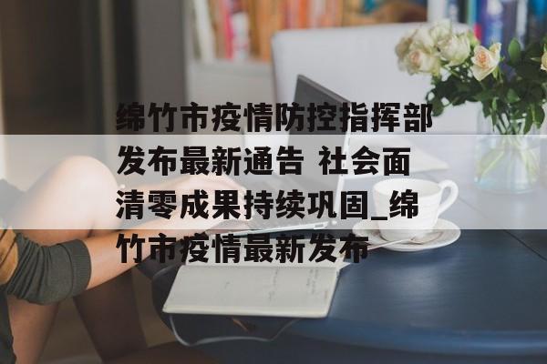 绵竹市疫情防控指挥部发布最新通告 社会面清零成果持续巩固_绵竹市疫情最新发布