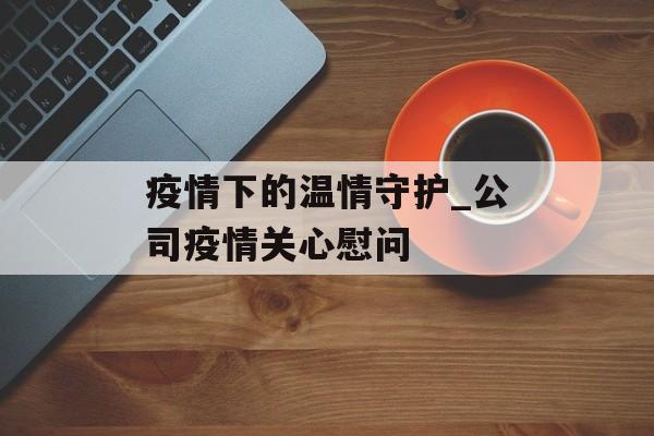 疫情下的温情守护_公司疫情关心慰问