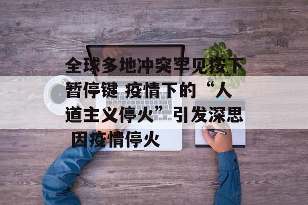 全球多地冲突罕见按下暂停键 疫情下的“人道主义停火”引发深思 因疫情停火