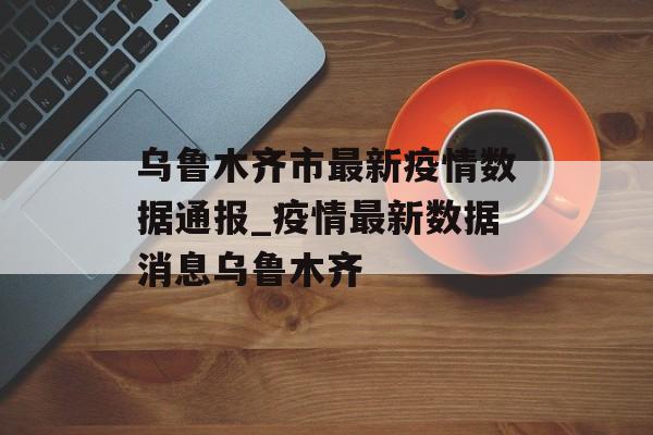 乌鲁木齐市最新疫情数据通报_疫情最新数据消息乌鲁木齐