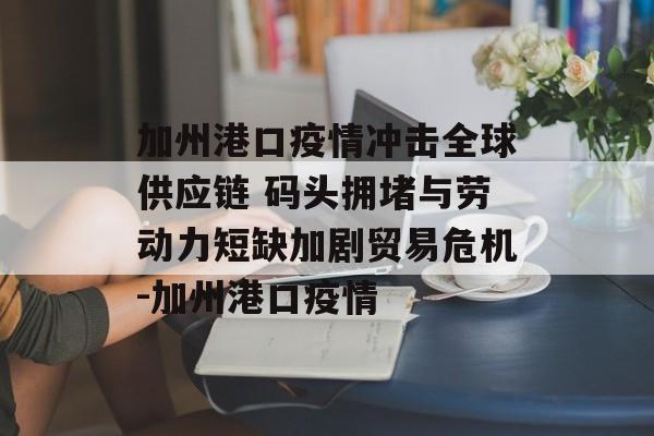 加州港口疫情冲击全球供应链 码头拥堵与劳动力短缺加剧贸易危机-加州港口疫情