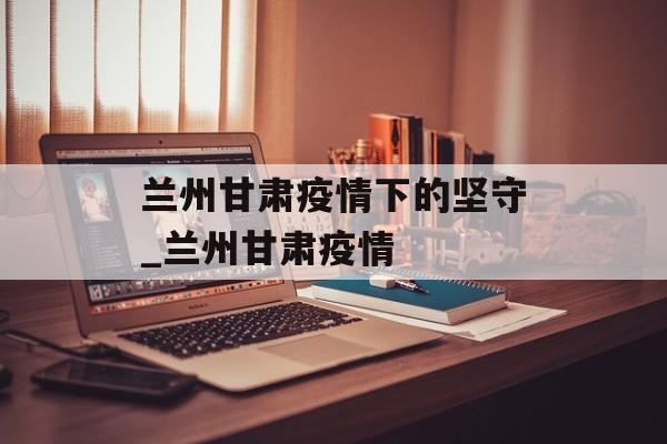 兰州甘肃疫情下的坚守_兰州甘肃疫情
