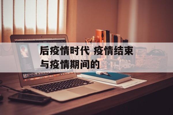 后疫情时代 疫情结束与疫情期间的