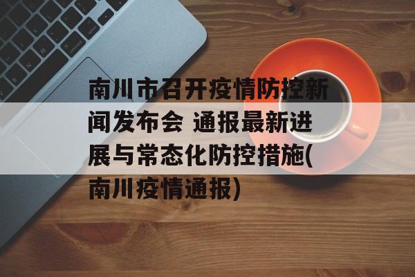 南川市召开疫情防控新闻发布会 通报最新进展与常态化防控措施(南川疫情通报)