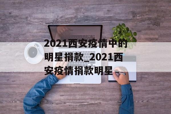 2021西安疫情中的明星捐款_2021西安疫情捐款明星