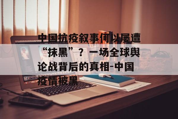 中国抗疫叙事何以屡遭“抹黑”？一场全球舆论战背后的真相-中国疫情被黑