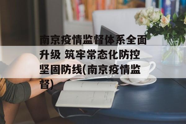 南京疫情监督体系全面升级 筑牢常态化防控坚固防线(南京疫情监督)