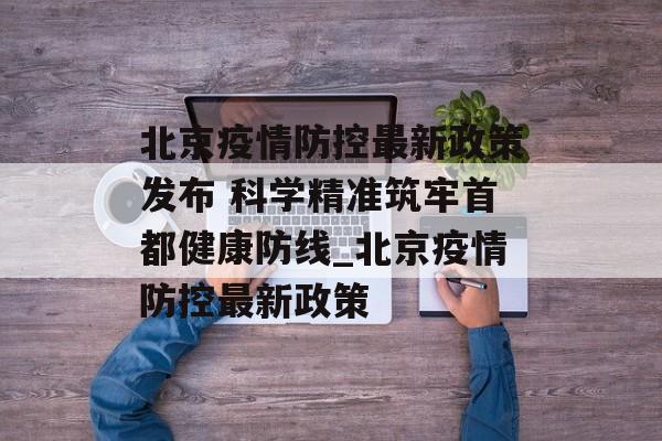 北京疫情防控最新政策发布 科学精准筑牢首都健康防线_北京疫情防控最新政策