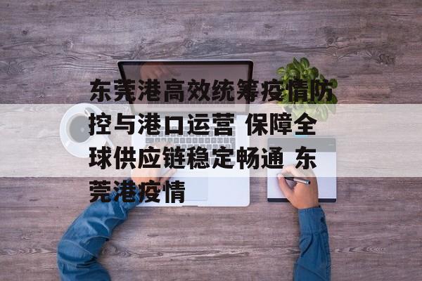东莞港高效统筹疫情防控与港口运营 保障全球供应链稳定畅通 东莞港疫情