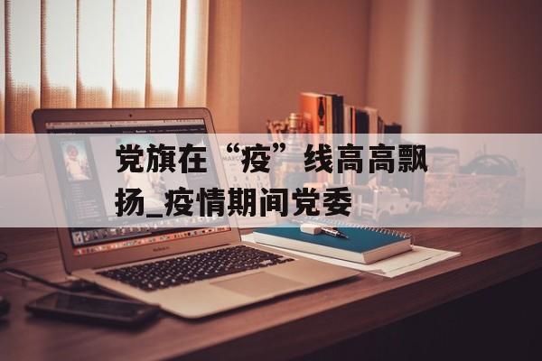 党旗在“疫”线高高飘扬_疫情期间党委