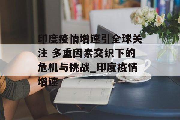 印度疫情增速引全球关注 多重因素交织下的危机与挑战_印度疫情增速