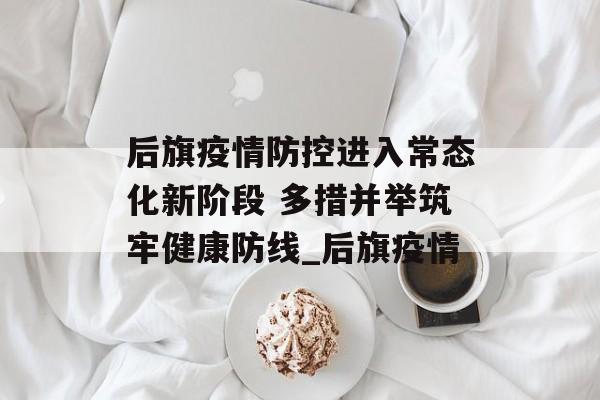 后旗疫情防控进入常态化新阶段 多措并举筑牢健康防线_后旗疫情