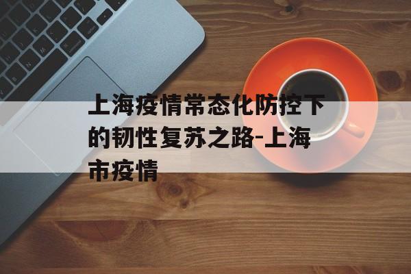 上海疫情常态化防控下的韧性复苏之路-上海市疫情