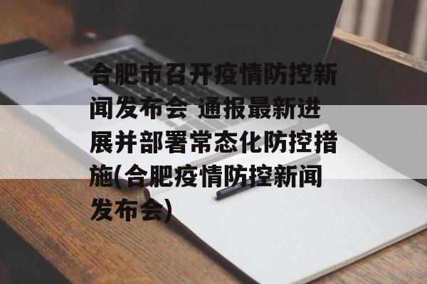 合肥市召开疫情防控新闻发布会 通报最新进展并部署常态化防控措施(合肥疫情防控新闻发布会)