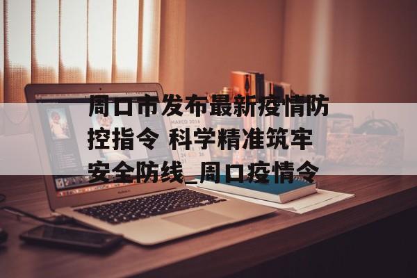 周口市发布最新疫情防控指令 科学精准筑牢安全防线_周口疫情令