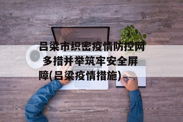 吕梁市织密疫情防控网 多措并举筑牢安全屏障(吕梁疫情措施)