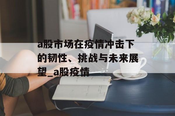 a股市场在疫情冲击下的韧性、挑战与未来展望_a股疫情