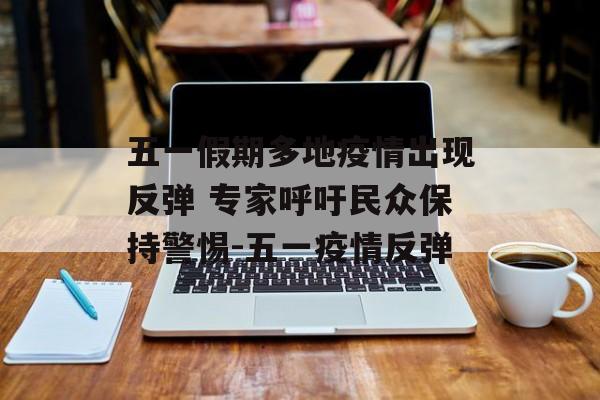 五一假期多地疫情出现反弹 专家呼吁民众保持警惕-五一疫情反弹