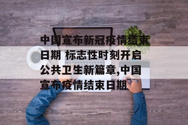 中国宣布新冠疫情结束日期 标志性时刻开启公共卫生新篇章,中国宣布疫情结束日期