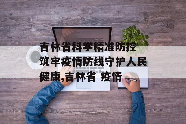 吉林省科学精准防控 筑牢疫情防线守护人民健康,吉林省 疫情