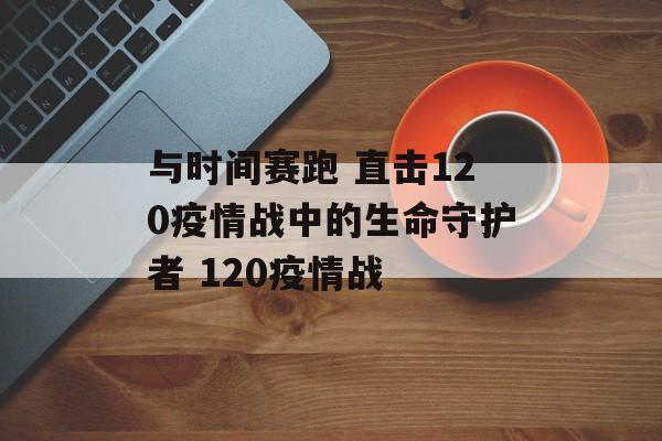 与时间赛跑 直击120疫情战中的生命守护者 120疫情战