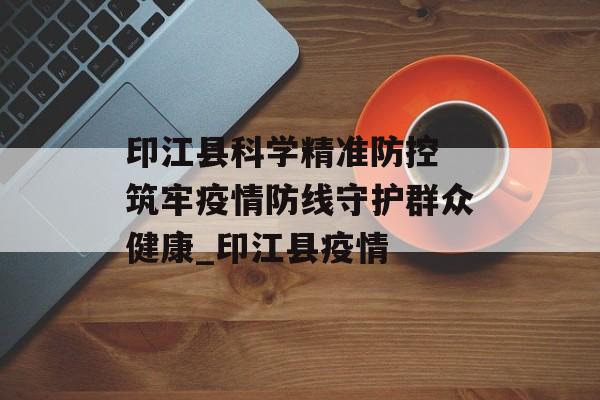 印江县科学精准防控 筑牢疫情防线守护群众健康_印江县疫情