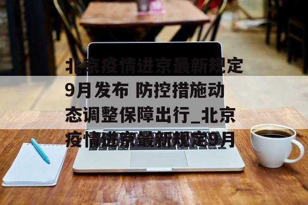 北京疫情进京最新规定9月发布 防控措施动态调整保障出行_北京疫情进京最新规定9月
