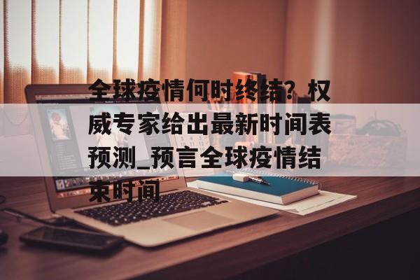 全球疫情何时终结？权威专家给出最新时间表预测_预言全球疫情结束时间