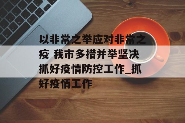 以非常之举应对非常之疫 我市多措并举坚决抓好疫情防控工作_抓好疫情工作