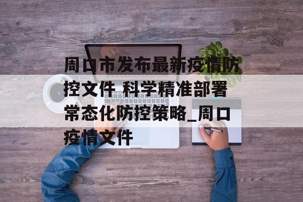 周口市发布最新疫情防控文件 科学精准部署常态化防控策略_周口疫情文件