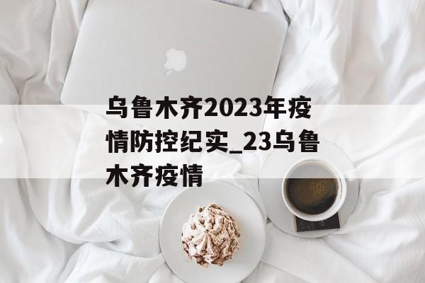 乌鲁木齐2023年疫情防控纪实_23乌鲁木齐疫情