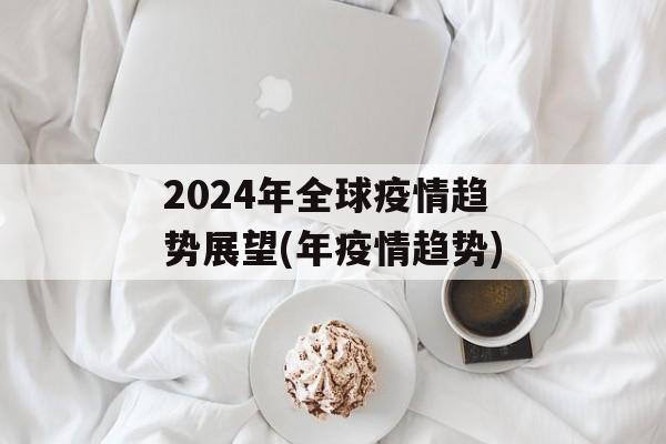 2024年全球疫情趋势展望(年疫情趋势)