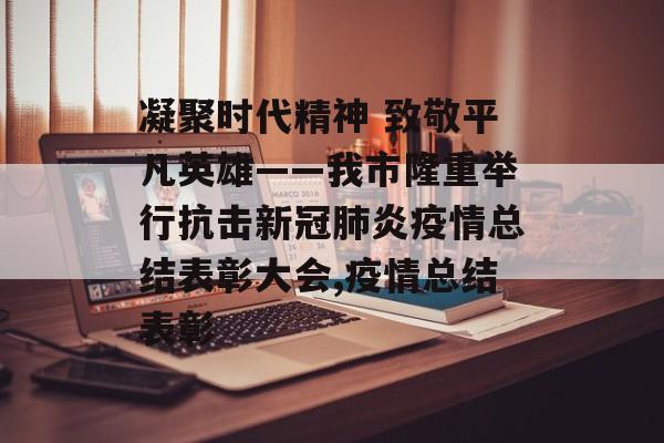 凝聚时代精神 致敬平凡英雄——我市隆重举行抗击新冠肺炎疫情总结表彰大会,疫情总结表彰