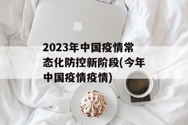 2023年中国疫情常态化防控新阶段(今年中国疫情疫情)