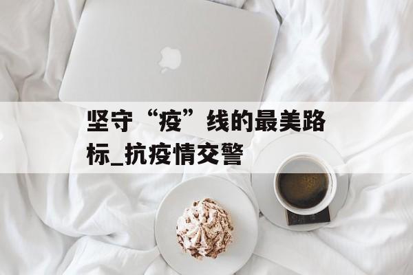 坚守“疫”线的最美路标_抗疫情交警