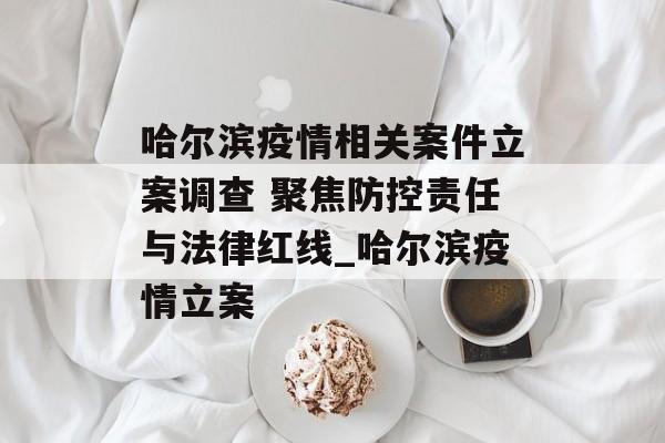 哈尔滨疫情相关案件立案调查 聚焦防控责任与法律红线_哈尔滨疫情立案