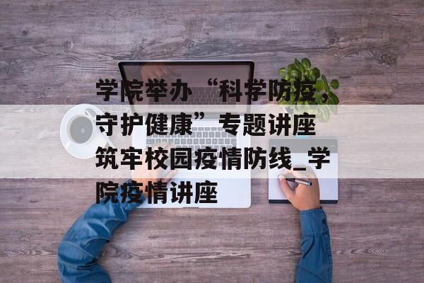 学院举办“科学防疫，守护健康”专题讲座 筑牢校园疫情防线_学院疫情讲座