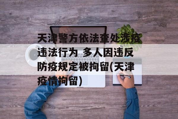 天津警方依法查处涉疫违法行为 多人因违反防疫规定被拘留(天津疫情拘留)