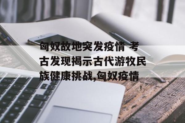 匈奴故地突发疫情 考古发现揭示古代游牧民族健康挑战,匈奴疫情