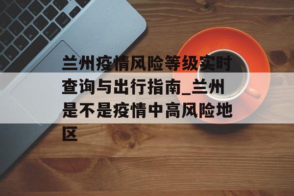 兰州疫情风险等级实时查询与出行指南_兰州是不是疫情中高风险地区