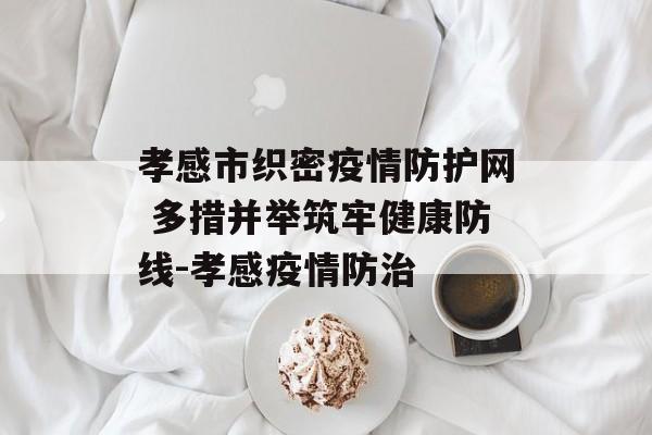 孝感市织密疫情防护网 多措并举筑牢健康防线-孝感疫情防治