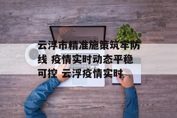 云浮市精准施策筑牢防线 疫情实时动态平稳可控 云浮疫情实时