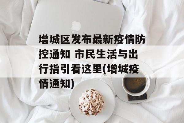 增城区发布最新疫情防控通知 市民生活与出行指引看这里(增城疫情通知)