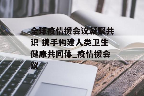 全球疫情援会议凝聚共识 携手构建人类卫生健康共同体_疫情援会议
