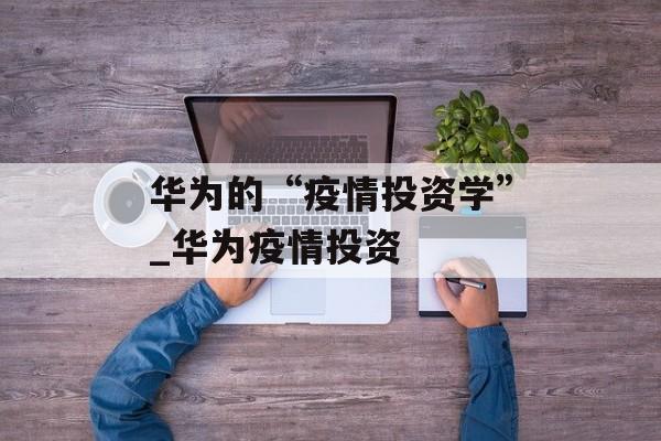 华为的“疫情投资学”_华为疫情投资