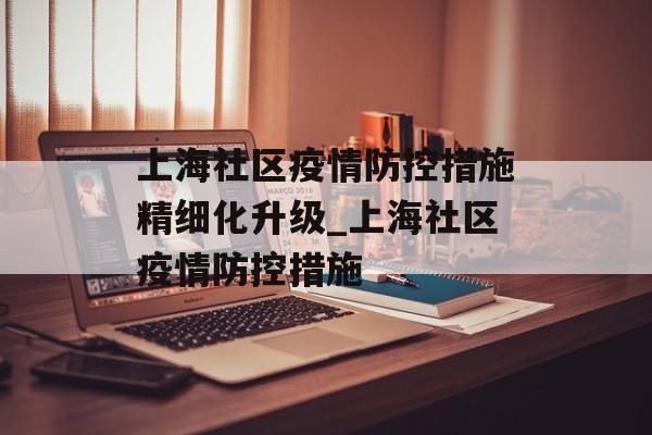 上海社区疫情防控措施精细化升级_上海社区疫情防控措施